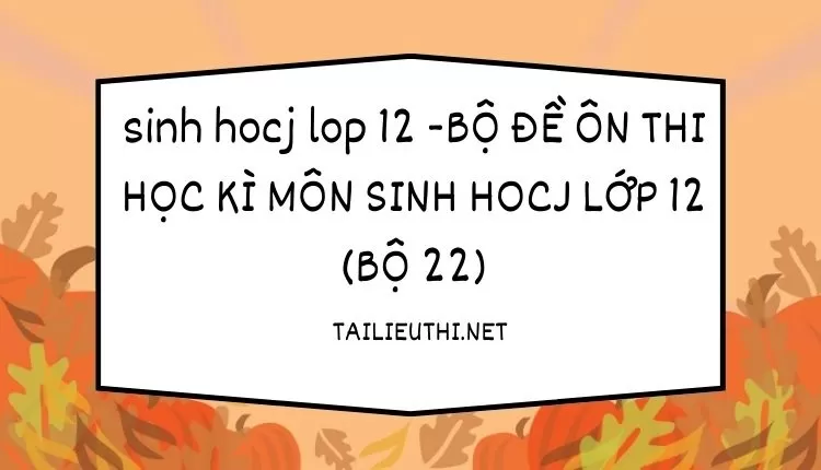 BỘ ĐỀ ÔN THI HỌC KÌ MÔN SINH HOCJ LỚP 12 (BỘ 22)