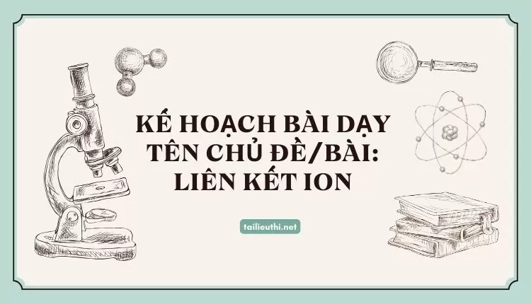 KẾ HOẠCH BÀI DẠY TÊN CHỦ ĐỀ/BÀI: LIÊN KẾT ION (hay và chi tiết)...