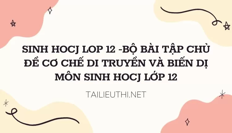 BỘ BÀI TẬP CHỦ ĐỀ CƠ CHẾ DI TRUYỀN VÀ BIẾN DỊ MÔN SINH HOCJ LỚP 12