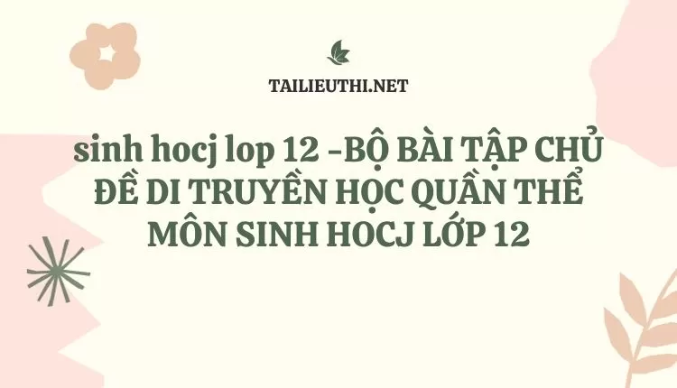 BỘ BÀI TẬP CHỦ ĐỀ DI TRUYỀN HỌC QUẦN THỂ MÔN SINH HOCJ LỚP 12