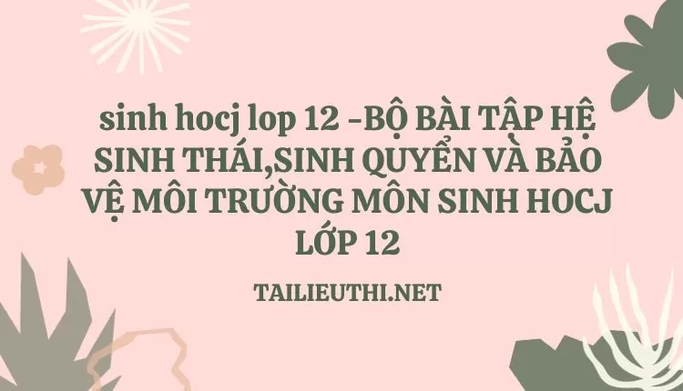 BỘ BÀI TẬP HỆ SINH THÁI,SINH QUYỂN VÀ BẢO VỆ MÔI TRƯỜNG MÔN SINH HOCJ LỚP 12