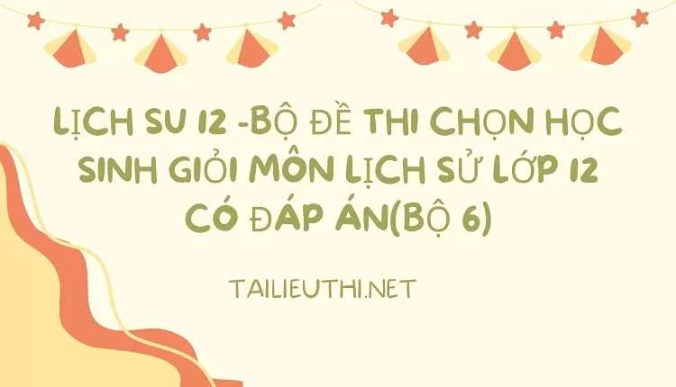 BỘ ĐỀ THI CHỌN HỌC SINH GIỎI MÔN LỊCH SỬ LỚP 12 CÓ ĐÁP ÁN(BỘ 6)