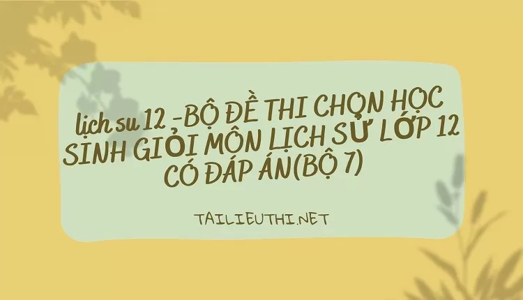 BỘ ĐỀ THI CHỌN HỌC SINH GIỎI MÔN LỊCH SỬ LỚP 12 CÓ ĐÁP ÁN(BỘ 7)