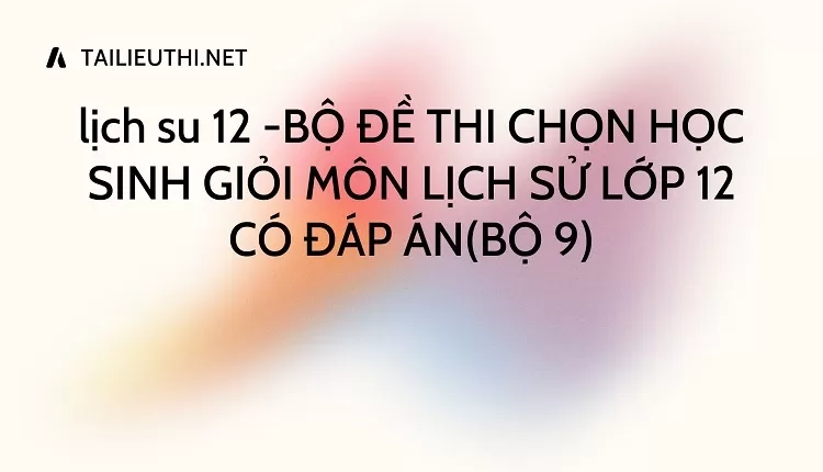 BỘ ĐỀ THI CHỌN HỌC SINH GIỎI MÔN LỊCH SỬ LỚP 12 CÓ ĐÁP ÁN(BỘ 9)