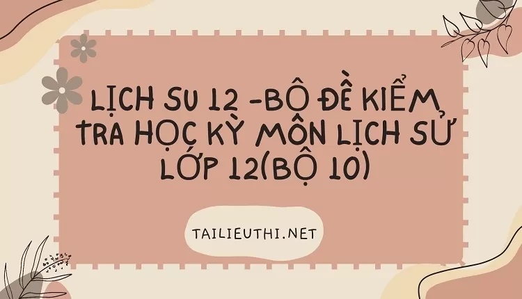 BỘ ĐỀ KIỂM TRA HỌC KỲ MÔN LỊCH SỬ LỚP 12(BỘ 10)