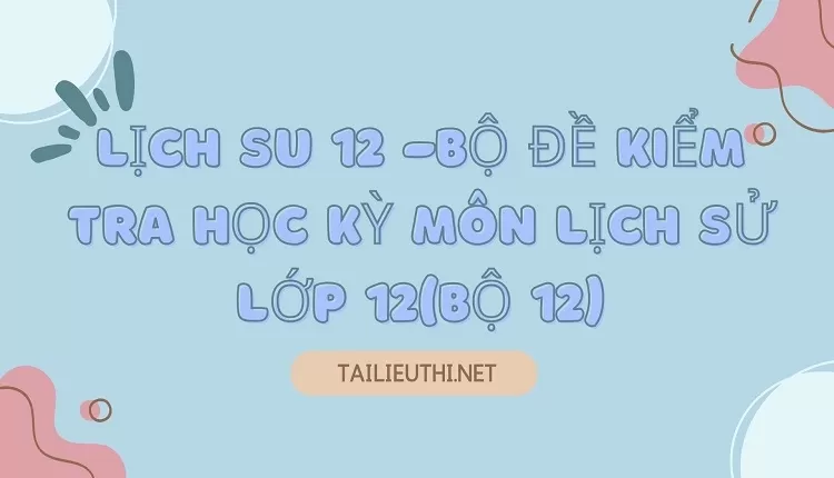 BỘ ĐỀ KIỂM TRA HỌC KỲ MÔN LỊCH SỬ LỚP 12(BỘ 12)