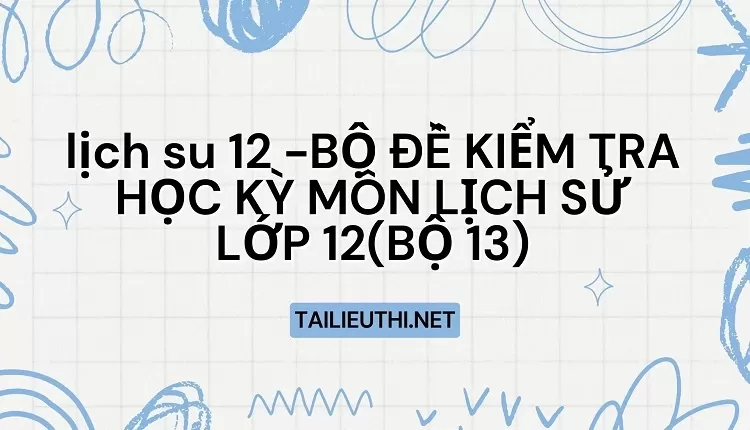 BỘ ĐỀ KIỂM TRA HỌC KỲ MÔN LỊCH SỬ LỚP 12(BỘ 13)