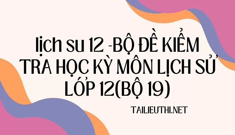 BỘ ĐỀ KIỂM TRA HỌC KỲ MÔN LỊCH SỬ LỚP 12(BỘ 19)