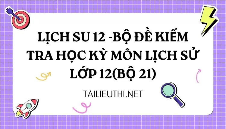 BỘ ĐỀ KIỂM TRA HỌC KỲ MÔN LỊCH SỬ LỚP 12(BỘ 21)