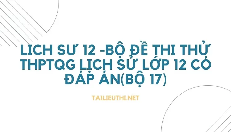 lich sư 12 -BỘ ĐỀ THI THỬ THPTQG LỊCH SỬ LỚP 12 CÓ ĐÁP ÁN(BỘ 17)