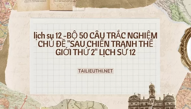 BỘ 50 CÂU TRẮC NGHIỆM CHỦ ĐỀ "SAU CHIẾN TRANH THẾ GIỚI THỨ 2" LỊCH SỬ 12