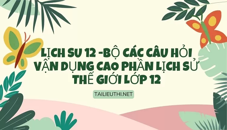 BỘ CÁC CÂU HỎI VẬN DỤNG CAO PHẦN LỊCH SỬ THẾ GIỚI LỚP 12