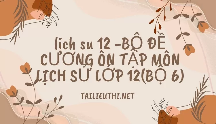 BỘ ĐỀ CƯƠNG ÔN TẬP MÔN LỊCH SỬ LỚP 12(BỘ 6)