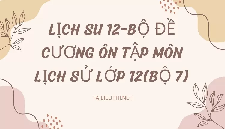 BỘ ĐỀ CƯƠNG ÔN TẬP MÔN LỊCH SỬ LỚP 12(BỘ 7)