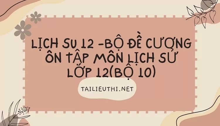 BỘ ĐỀ CƯƠNG ÔN TẬP MÔN LỊCH SỬ LỚP 12(BỘ 10)