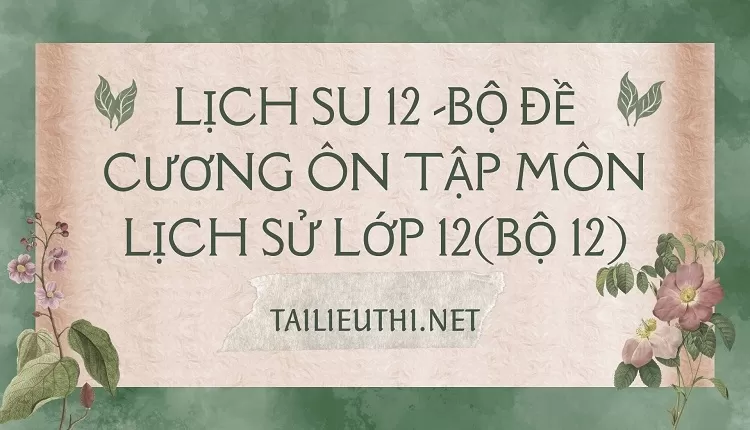 BỘ ĐỀ CƯƠNG ÔN TẬP MÔN LỊCH SỬ LỚP 12(BỘ 12)