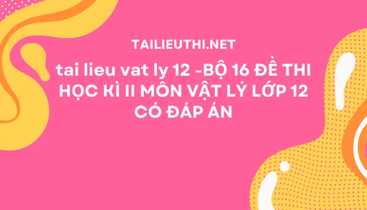 BỘ 16 ĐỀ THI HỌC KÌ II MÔN VẬT LÝ LỚP 12 CÓ ĐÁP ÁN