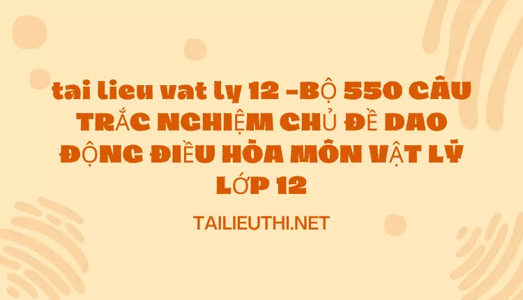 BỘ 550 CÂU TRẮC NGHIỆM CHỦ ĐỀ DAO ĐỘNG ĐIỀU HÒA MÔN VẬT LÝ LỚP 12