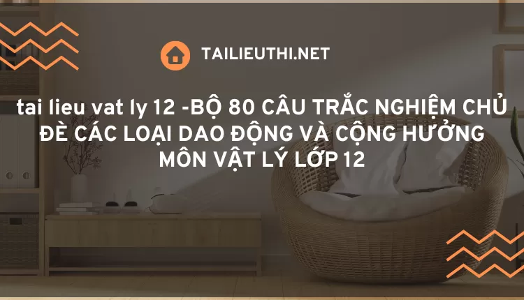 BỘ 80 CÂU TRẮC NGHIỆM CHỦ ĐÈ CÁC LOẠI DAO ĐỘNG VÀ CỘNG HƯỞNG MÔN VẬT LÝ LỚP 12