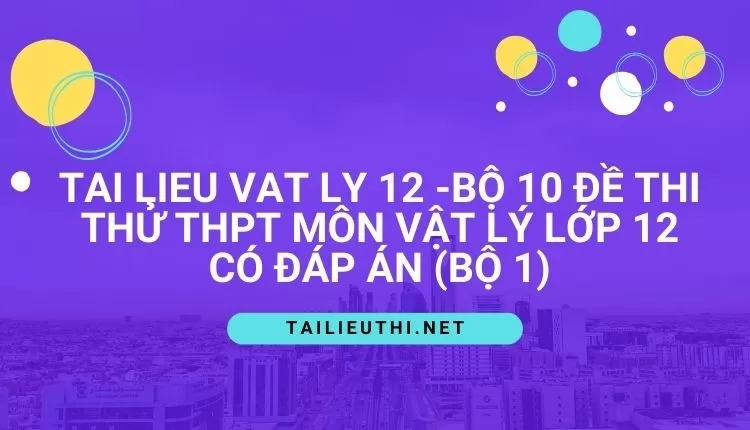 BỘ 10 ĐỀ THI THỬ THPT MÔN VẬT LÝ LỚP 12 CÓ ĐÁP ÁN (BỘ 1)