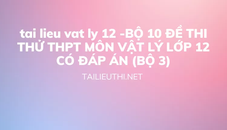 BỘ 10 ĐỀ THI THỬ THPT MÔN VẬT LÝ LỚP 12 CÓ ĐÁP ÁN (BỘ 3)