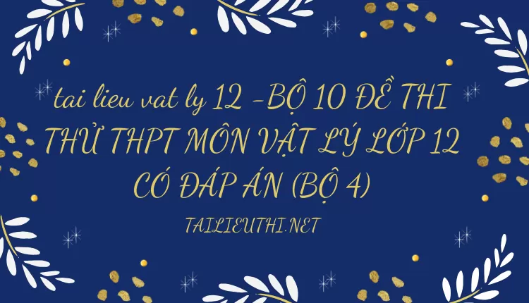 BỘ 10 ĐỀ THI THỬ THPT MÔN VẬT LÝ LỚP 12 CÓ ĐÁP ÁN (BỘ 4)