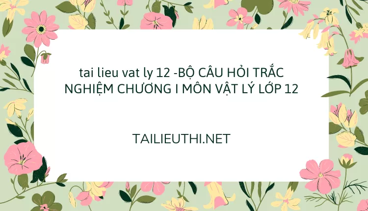 BỘ CÂU HỎI TRẮC NGHIỆM CHƯƠNG I MÔN VẬT LÝ LỚP 12