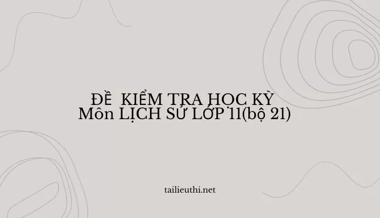 ĐỀ  KIỂM TRA HỌC KỲ  Môn LỊCH SỬ LỚP 11(bộ 21) ( đa dạng và chi tiết )...