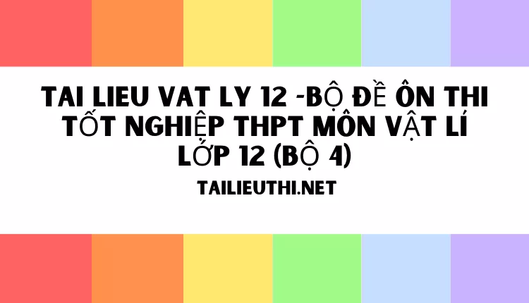 BỘ ĐỀ ÔN THI TỐT NGHIỆP THPT MÔN VẬT LÍ LỚP 12 (BỘ 4)