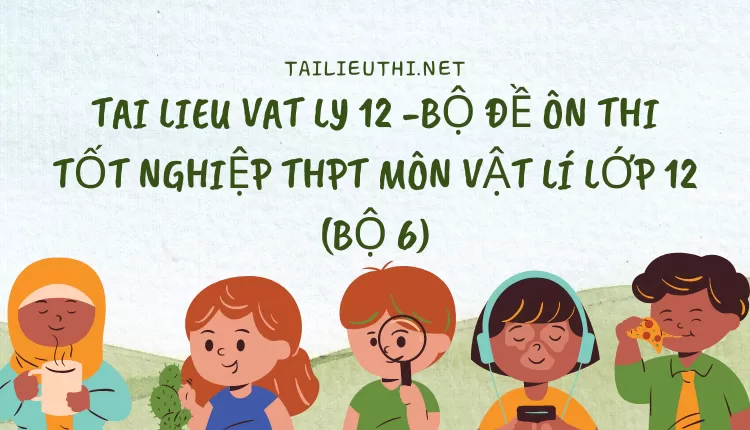 BỘ ĐỀ ÔN THI TỐT NGHIỆP THPT MÔN VẬT LÍ LỚP 12 (BỘ 6)