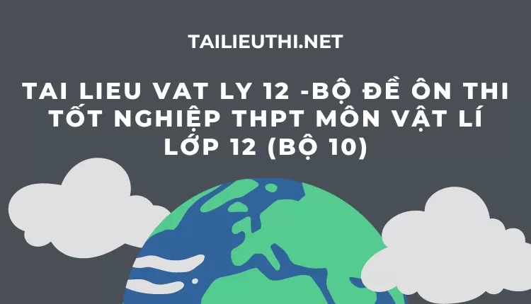 BỘ ĐỀ ÔN THI TỐT NGHIỆP THPT MÔN VẬT LÍ LỚP 12 (BỘ 10)