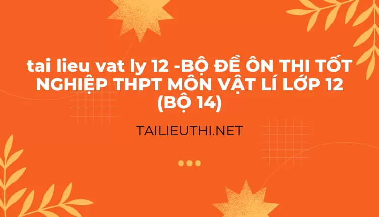 BỘ ĐỀ ÔN THI TỐT NGHIỆP THPT MÔN VẬT LÍ LỚP 12 (BỘ 14)