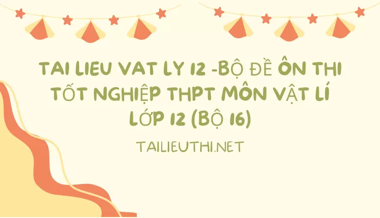 BỘ ĐỀ ÔN THI TỐT NGHIỆP THPT MÔN VẬT LÍ LỚP 12 (BỘ 16)