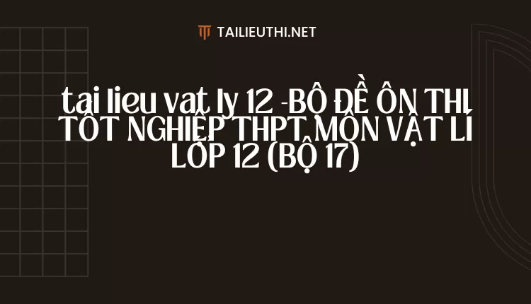 BỘ ĐỀ ÔN THI TỐT NGHIỆP THPT MÔN VẬT LÍ LỚP 12 (BỘ 17)