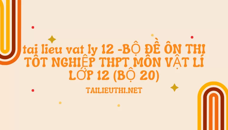 BỘ ĐỀ ÔN THI TỐT NGHIỆP THPT MÔN VẬT LÍ LỚP 12 (BỘ 20)