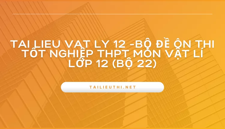 BỘ ĐỀ ÔN THI TỐT NGHIỆP THPT MÔN VẬT LÍ LỚP 12 (BỘ 22)