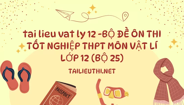 BỘ ĐỀ ÔN THI TỐT NGHIỆP THPT MÔN VẬT LÍ LỚP 12 (BỘ 25)