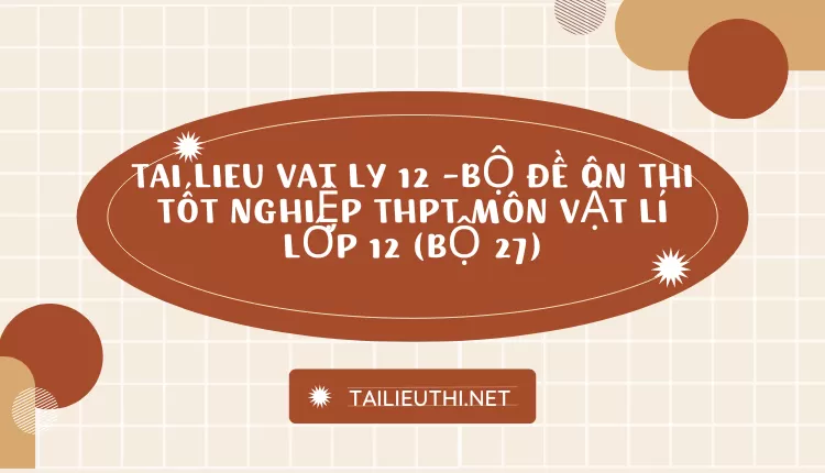 BỘ ĐỀ ÔN THI TỐT NGHIỆP THPT MÔN VẬT LÍ LỚP 12 (BỘ 27)