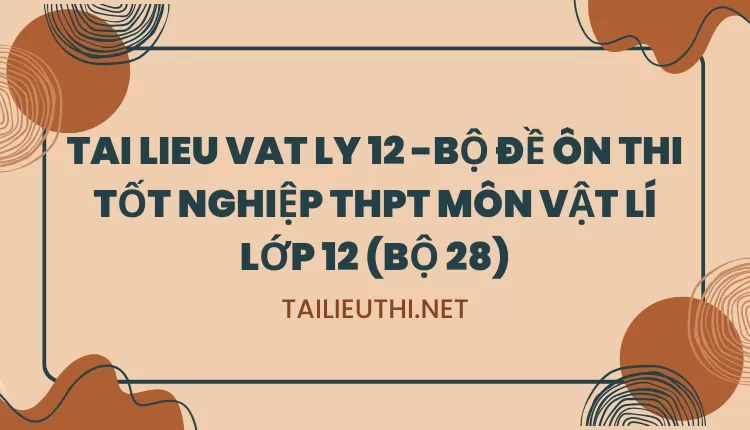 BỘ ĐỀ ÔN THI TỐT NGHIỆP THPT MÔN VẬT LÍ LỚP 12 (BỘ 28)