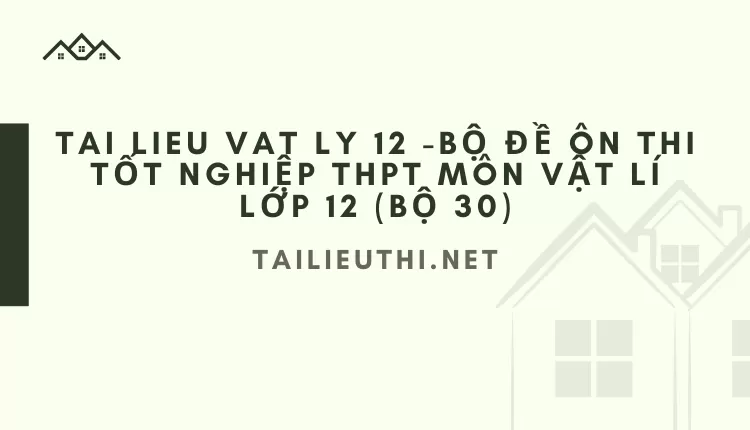 BỘ ĐỀ ÔN THI TỐT NGHIỆP THPT MÔN VẬT LÍ LỚP 12 (BỘ 30)