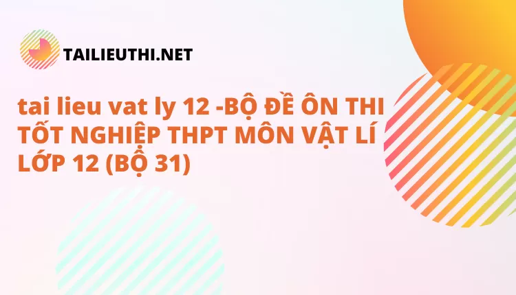 BỘ ĐỀ ÔN THI TỐT NGHIỆP THPT MÔN VẬT LÍ LỚP 12 (BỘ 31)