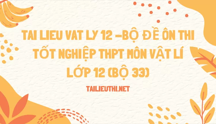 BỘ ĐỀ ÔN THI TỐT NGHIỆP THPT MÔN VẬT LÍ LỚP 12 (BỘ 33)