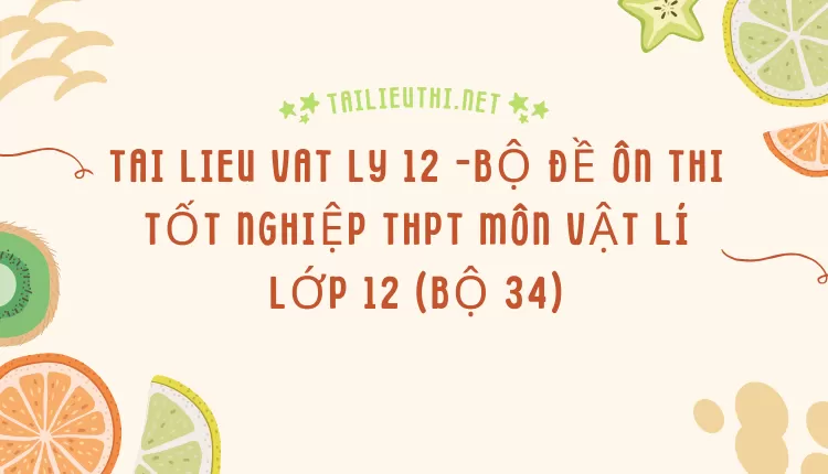 BỘ ĐỀ ÔN THI TỐT NGHIỆP THPT MÔN VẬT LÍ LỚP 12 (BỘ 34)