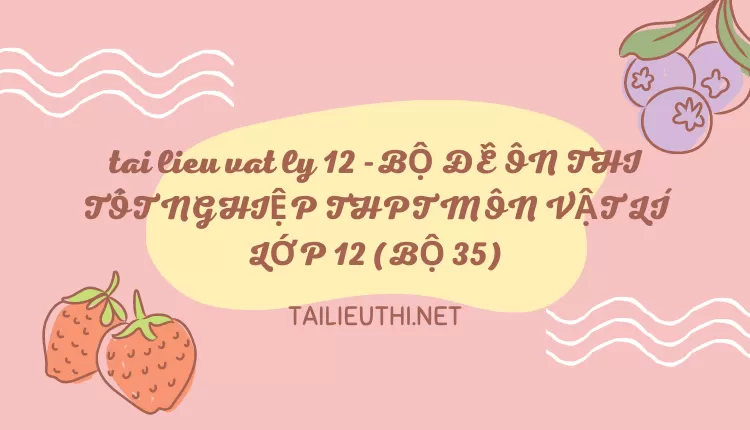 BỘ ĐỀ ÔN THI TỐT NGHIỆP THPT MÔN VẬT LÍ LỚP 12 (BỘ 35)