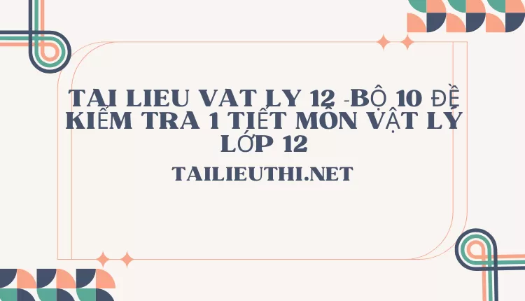 BỘ 10 ĐỀ KIỂM TRA 1 TIẾT MÔN VẬT LÝ LỚP 12