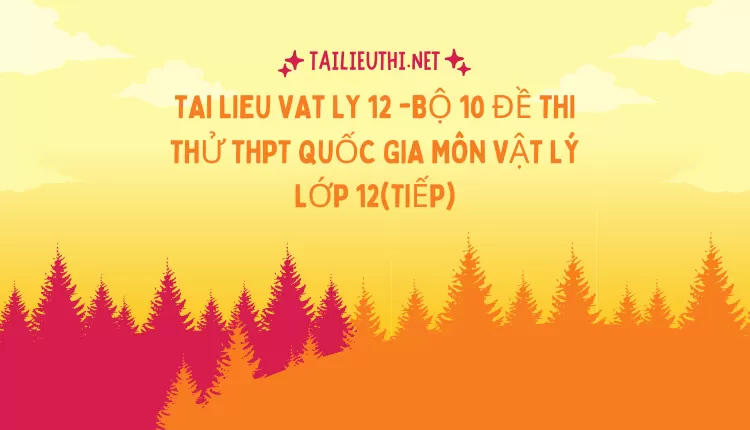 BỘ 10 ĐỀ THI THỬ THPT QUỐC GIA MÔN VẬT LÝ LỚP 12(TIẾP)