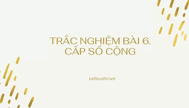 TRẮC NGHIỆM BÀI 6. CẤP SỐ CỘNG (hay và  chi tiết )