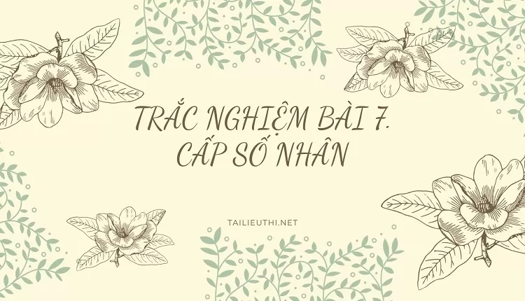 TRẮC NGHIỆM BÀI 7. CẤP SỐ NHÂN ( hay và chi tiết )