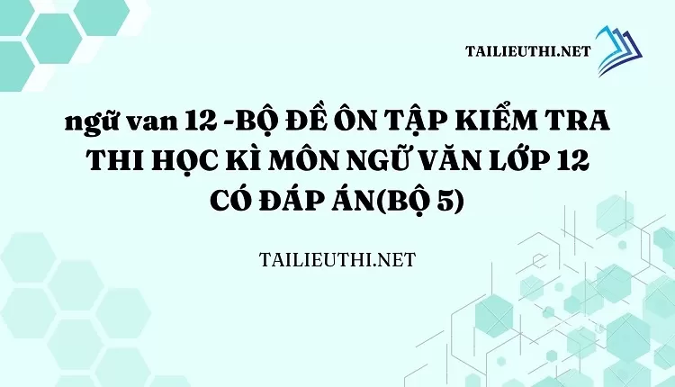 BỘ ĐỀ ÔN TẬP KIỂM TRA THI HỌC KÌ MÔN NGỮ VĂN LỚP 12 CÓ ĐÁP ÁN(BỘ 5)