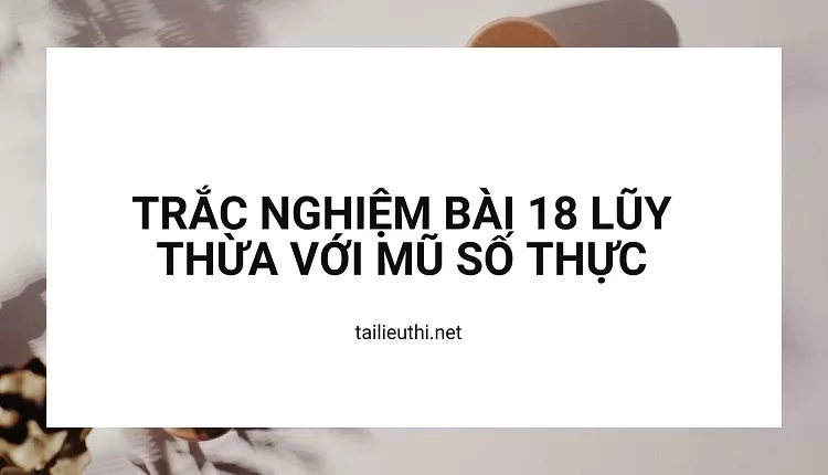 TRẮC NGHIỆM BÀI 18 LŨY THỪA VỚI MŨ SỐ THỰC(hay và chi tiết )